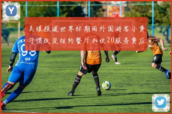 美媒报道世界杯期间外国游客小费习惯改变纽约餐厅加收20服务费应对