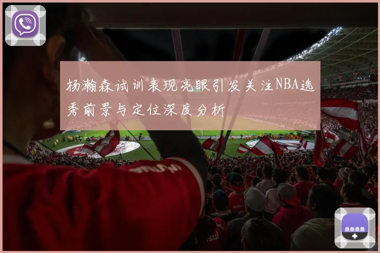 杨瀚森试训表现亮眼引发关注NBA选秀前景与定位深度分析