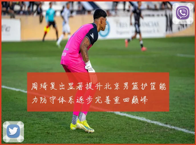 周琦复出显著提升北京男篮护筐能力防守体系逐步完善重回巅峰