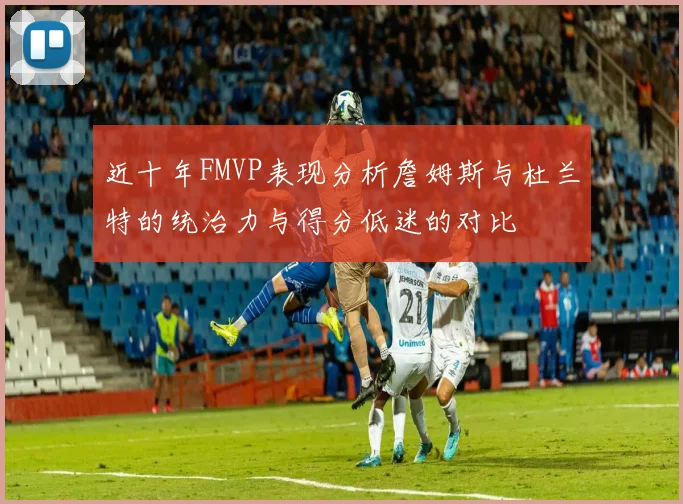 近十年FMVP表现分析詹姆斯与杜兰特的统治力与得分低迷的对比