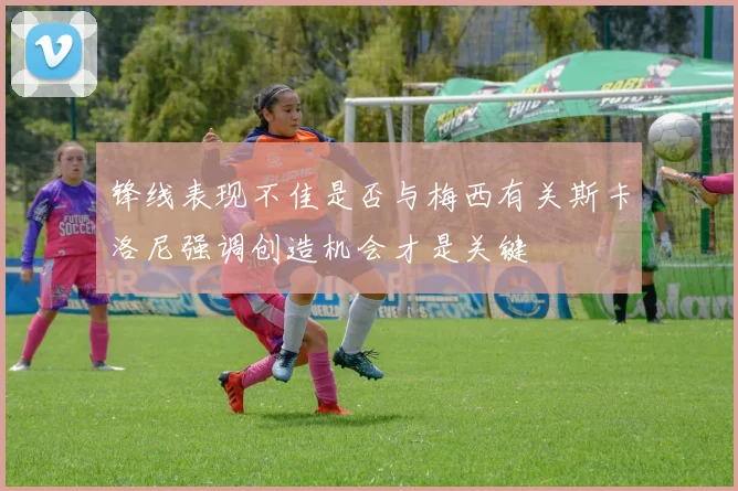 锋线表现不佳是否与梅西有关斯卡洛尼强调创造机会才是关键