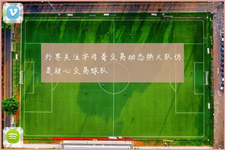 外界关注字母哥交易动态热火队仍是核心交易球队