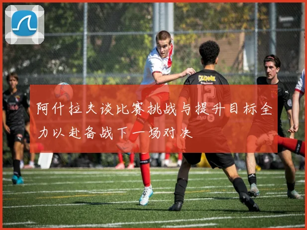 阿什拉夫谈比赛挑战与提升目标全力以赴备战下一场对决