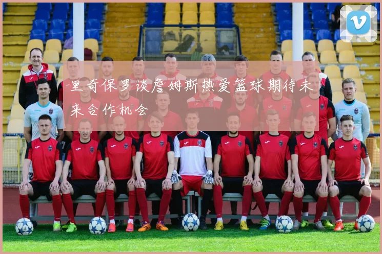 里奇保罗谈詹姆斯热爱篮球期待未来合作机会
