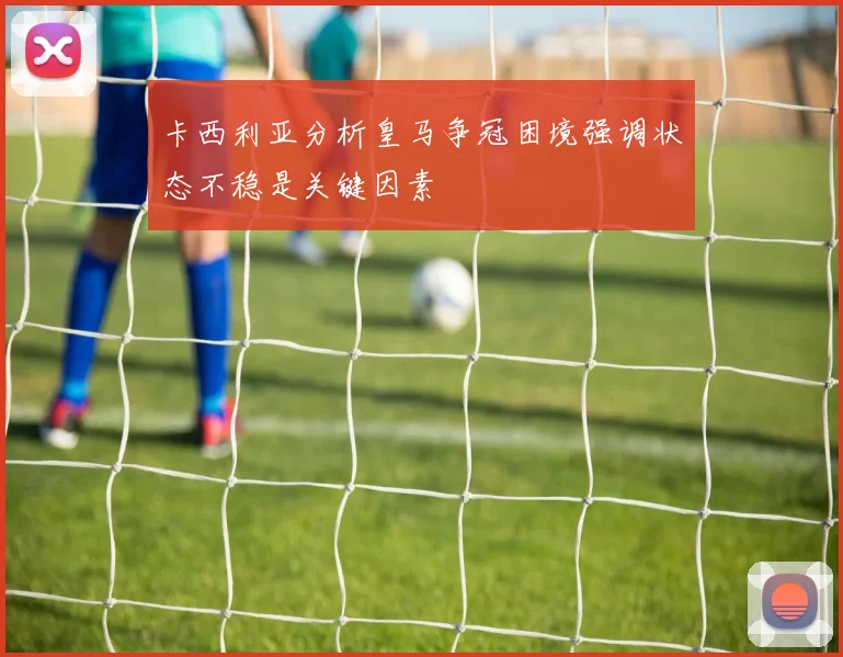 卡西利亚分析皇马争冠困境强调状态不稳是关键因素