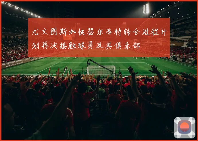 尤文图斯加快瑟尔洛特转会进程计划再次接触球员及其俱乐部