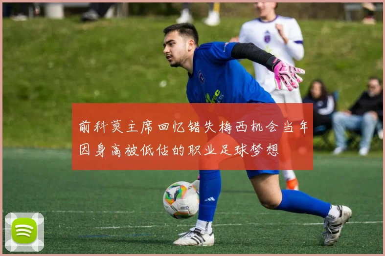 前科莫主席回忆错失梅西机会当年因身高被低估的职业足球梦想