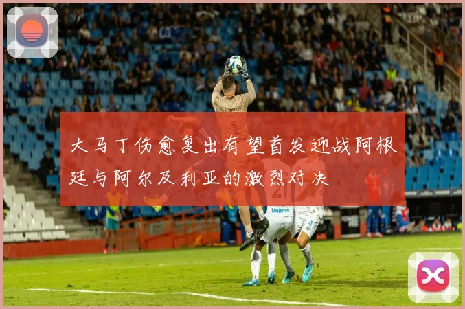 大马丁伤愈复出有望首发迎战阿根廷与阿尔及利亚的激烈对决