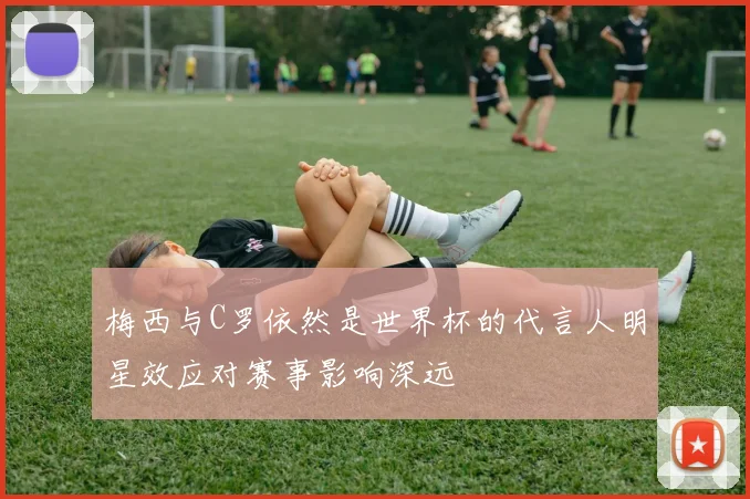 梅西与C罗依然是世界杯的代言人明星效应对赛事影响深远