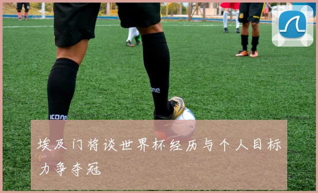 埃及门将谈世界杯经历与个人目标力争夺冠