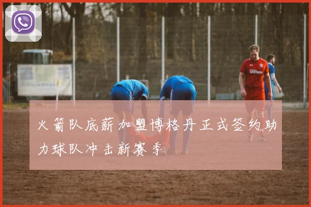火箭队底薪加盟博格丹正式签约助力球队冲击新赛季