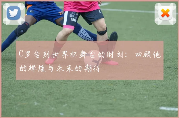 C罗告别世界杯舞台的时刻：回顾他的辉煌与未来的期待