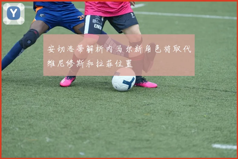 安切洛蒂解析内马尔新角色将取代维尼修斯和拉菲位置