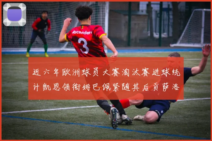 近六年欧洲球员大赛淘汰赛进球统计凯恩领衔姆巴佩紧随其后贡萨洛表现不俗