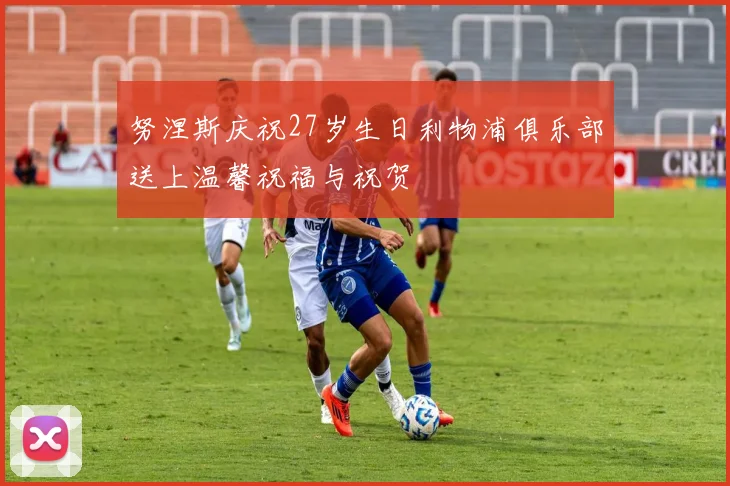 努涅斯庆祝27岁生日利物浦俱乐部送上温馨祝福与祝贺