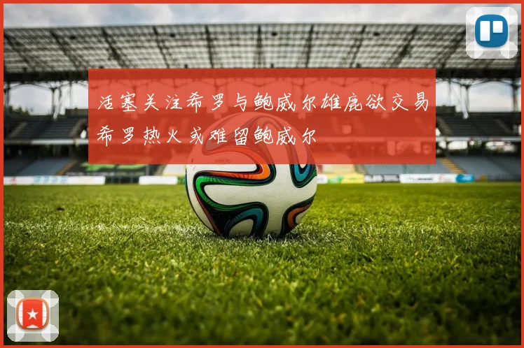 活塞关注希罗与鲍威尔雄鹿欲交易希罗热火或难留鲍威尔