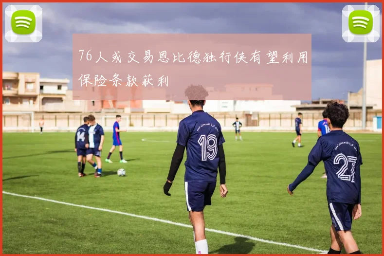 76人或交易恩比德独行侠有望利用保险条款获利