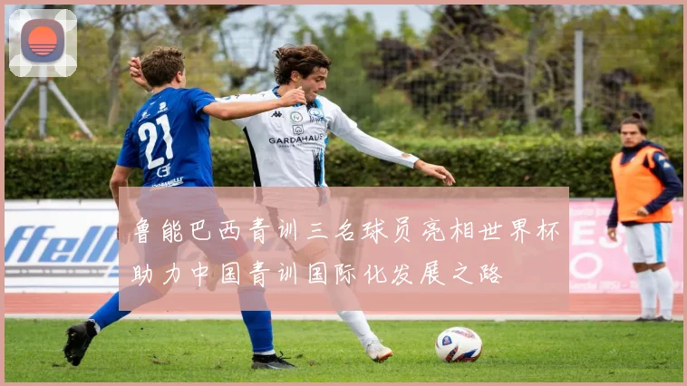 鲁能巴西青训三名球员亮相世界杯助力中国青训国际化发展之路