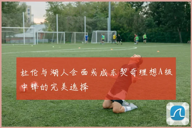 杜伦与湖人会面或成东契奇理想A级中锋的完美选择