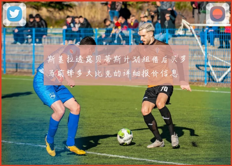 斯基拉透露贝蒂斯计划租借后买罗马前锋多夫比克的详细报价信息