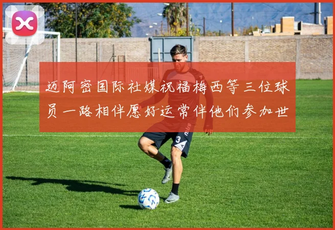 迈阿密国际社媒祝福梅西等三位球员一路相伴愿好运常伴他们参加世界杯