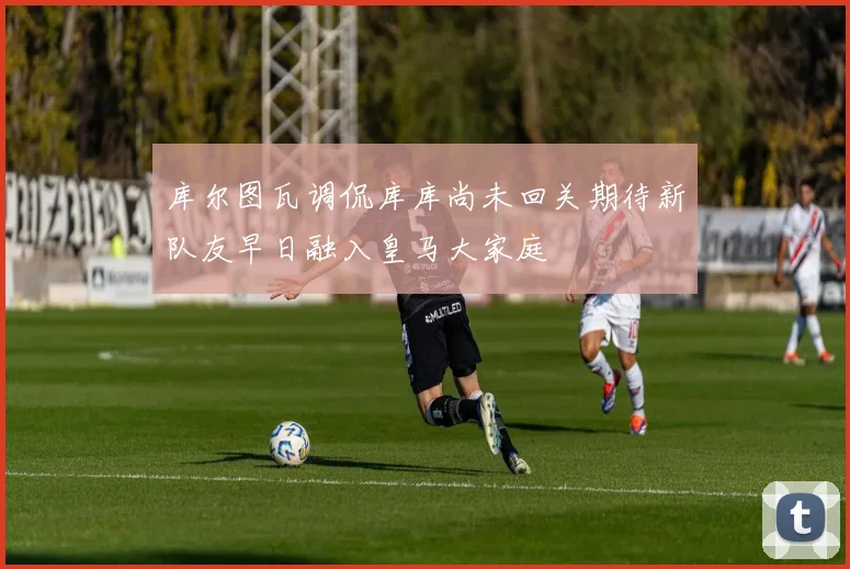库尔图瓦调侃库库尚未回关期待新队友早日融入皇马大家庭
