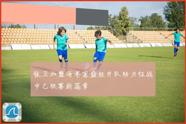 张卫加盟海港富盛经开队助力征战中乙联赛新篇章