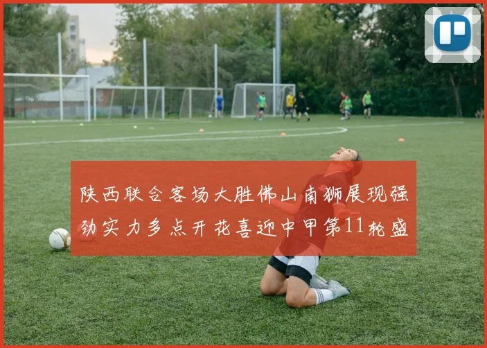 陕西联合客场大胜佛山南狮展现强劲实力多点开花喜迎中甲第11轮盛宴