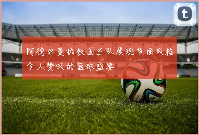阿德尔曼执教国王队展现华丽风格令人赞叹的篮球盛宴