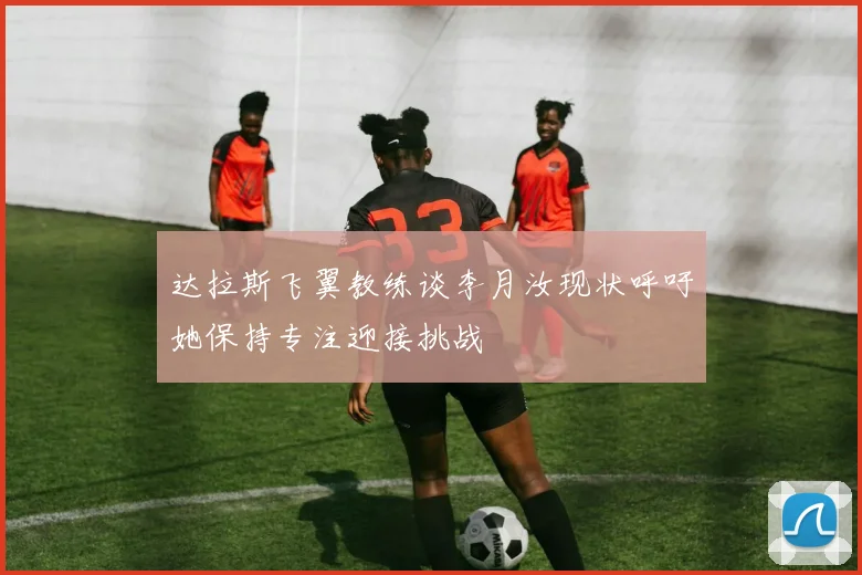 达拉斯飞翼教练谈李月汝现状呼吁她保持专注迎接挑战