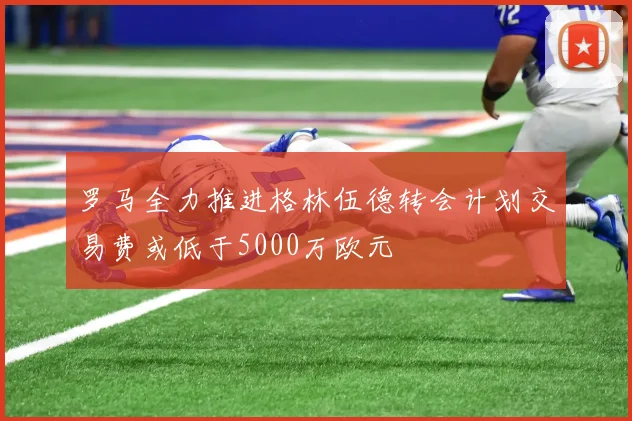 罗马全力推进格林伍德转会计划交易费或低于5000万欧元